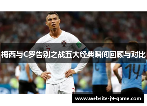 梅西与C罗告别之战五大经典瞬间回顾与对比