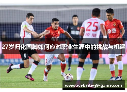 27岁归化国脚如何应对职业生涯中的挑战与机遇
