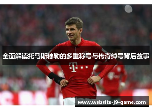 全面解读托马斯穆勒的多重称号与传奇绰号背后故事