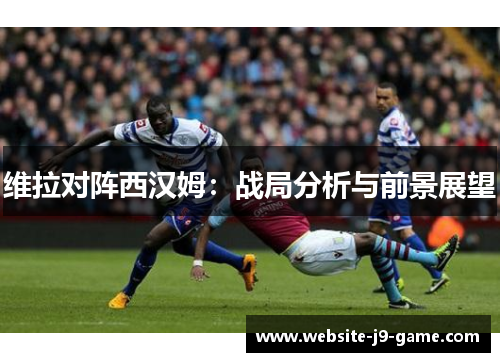 维拉对阵西汉姆：战局分析与前景展望