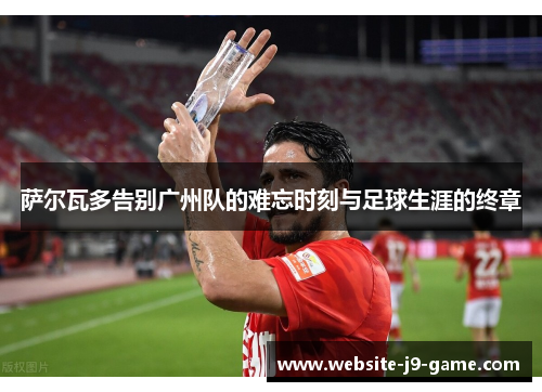 萨尔瓦多告别广州队的难忘时刻与足球生涯的终章