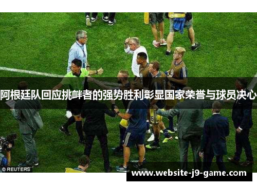 阿根廷队回应挑衅者的强势胜利彰显国家荣誉与球员决心