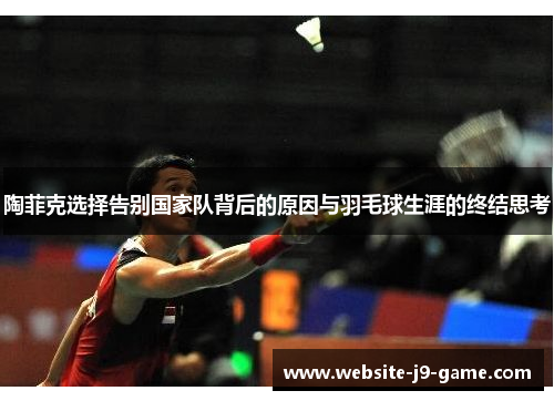 陶菲克选择告别国家队背后的原因与羽毛球生涯的终结思考