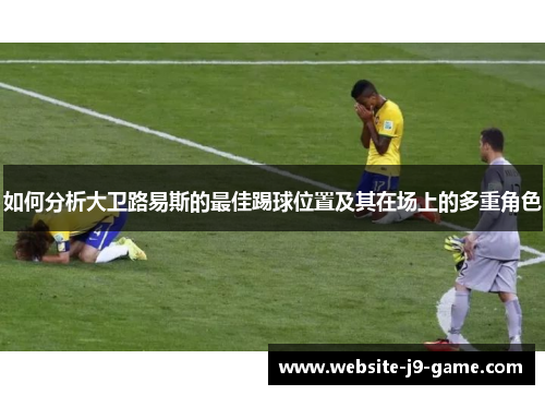 如何分析大卫路易斯的最佳踢球位置及其在场上的多重角色 如何分析大卫路易斯的最佳踢球位置及其在场上的多重角色