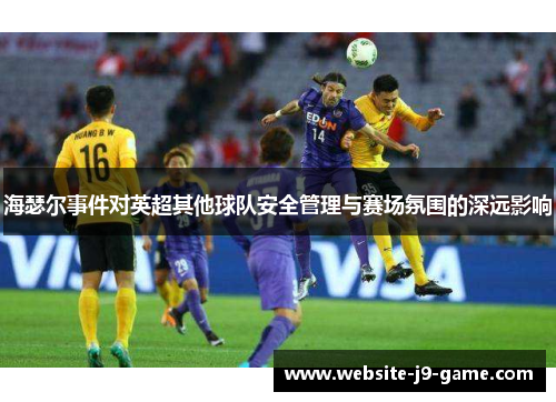 海瑟尔事件对英超其他球队安全管理与赛场氛围的深远影响 海瑟尔事件对英超其他球队安全管理与赛场氛围的深远影响
