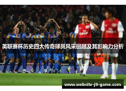 英联赛杯历史四大传奇球员风采回顾及其影响力分析 英联赛杯历史四大传奇球员风采回顾及其影响力分析