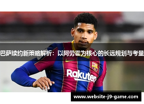 巴萨续约新策略解析：以阿劳霍为核心的长远规划与考量
