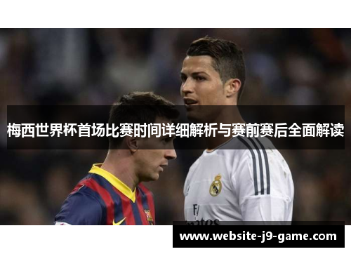 梅西世界杯首场比赛时间详细解析与赛前赛后全面解读