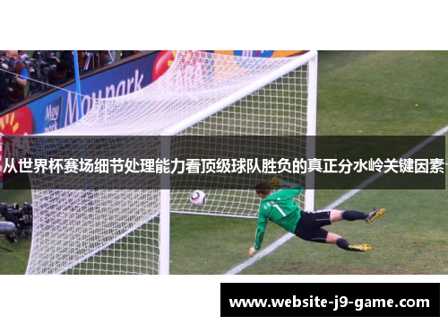 从世界杯赛场细节处理能力看顶级球队胜负的真正分水岭关键因素