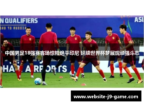 中国男足18强赛客场惊险绝平印尼 延续世界杯梦展现顽强斗志