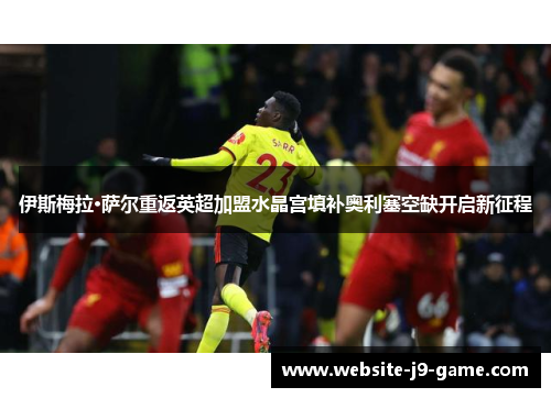 伊斯梅拉·萨尔重返英超加盟水晶宫填补奥利塞空缺开启新征程