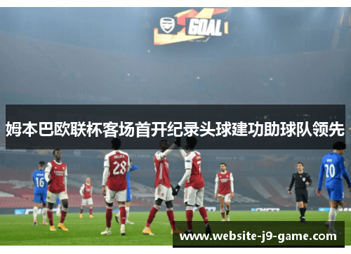 姆本巴欧联杯客场首开纪录头球建功助球队领先 姆本巴欧联杯客场首开纪录头球建功助球队领先