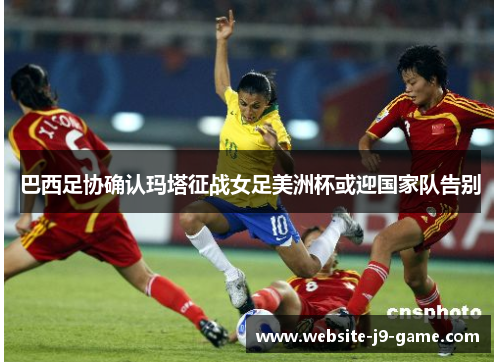 巴西足协确认玛塔征战女足美洲杯或迎国家队告别 巴西足协确认玛塔征战女足美洲杯或迎国家队告别