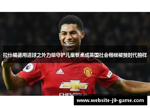 拉什福德用进球之外力量守护儿童餐桌成英国社会楷模被赞时代榜样 拉什福德用进球之外力量守护儿童餐桌成英国社会楷模被赞时代榜样