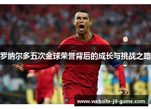 罗纳尔多五次金球荣誉背后的成长与挑战之路