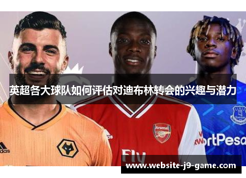 英超各大球队如何评估对迪布林转会的兴趣与潜力 英超各大球队如何评估对迪布林转会的兴趣与潜力